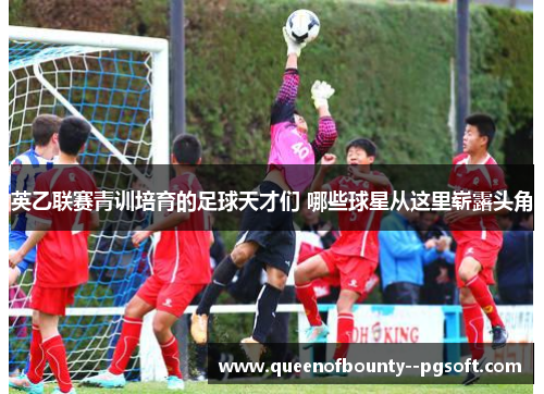 英乙联赛青训培育的足球天才们 哪些球星从这里崭露头角