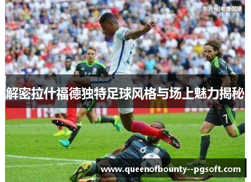 解密拉什福德独特足球风格与场上魅力揭秘 解密拉什福德独特足球风格与场上魅力揭秘