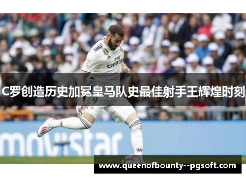 C罗创造历史加冕皇马队史最佳射手王辉煌时刻