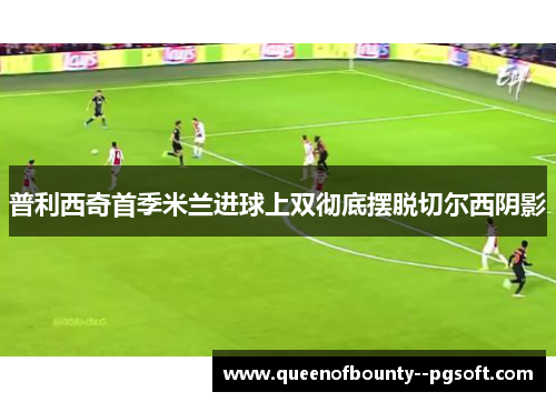 普利西奇首季米兰进球上双彻底摆脱切尔西阴影