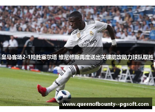 皇马客场2-1险胜塞尔塔 维尼修斯再度送出关键助攻助力球队取胜