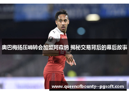 奥巴梅扬压哨转会加盟阿森纳 揭秘交易背后的幕后故事