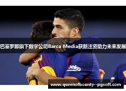 巴塞罗那旗下数字公司Barca Media获新注资助力未来发展 巴塞罗那旗下数字公司Barca Media获新注资助力未来发展